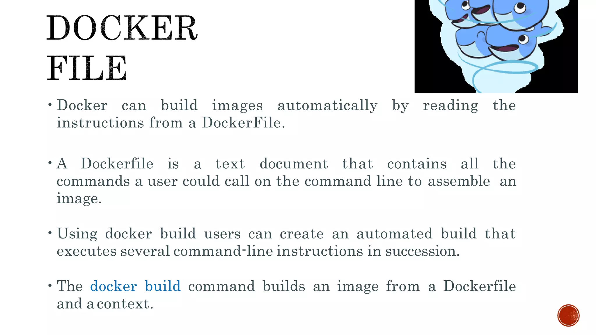 •Docker can build images automatically by reading the
instructions from a DockerFile.
•A Dockerfile is a text document that contains all the
commands a user could call on the command line to assemble an
image.
•Using docker build users can create an automated build that
executes several command-line instructions in succession.
•The docker build command builds an image from a Dockerfile
and acontext.
 