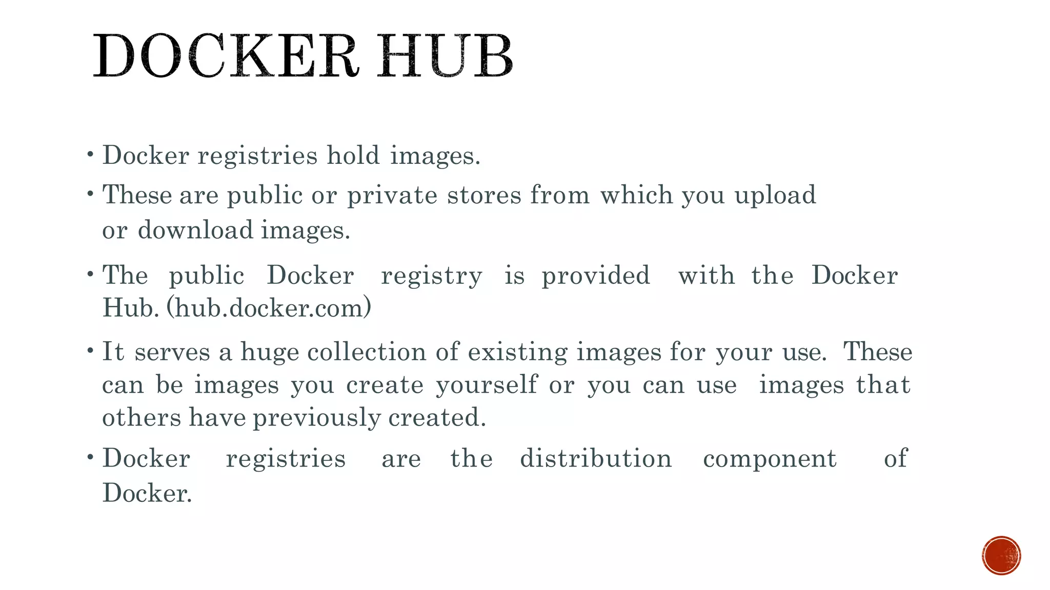 •Docker registries hold images.
•These are public or private stores from which you upload
or download images.
•The public Docker registry is provided with the Docker
Hub. (hub.docker.com)
•It serves a huge collection of existing images for your use. These
can be images you create yourself or you can use images that
others have previously created.
•Docker registries are the distribution component of
Docker.
 