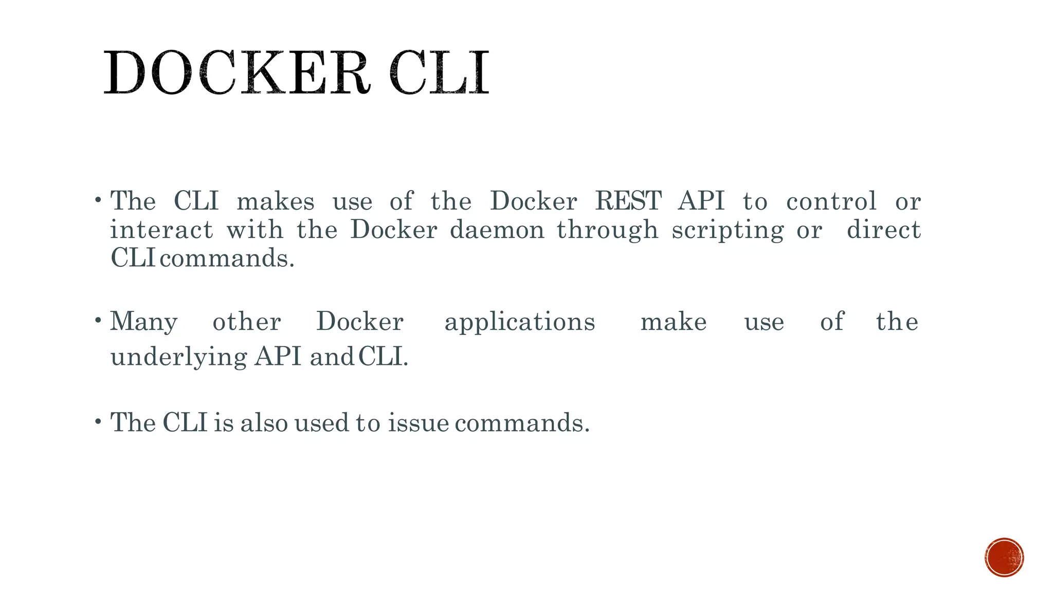 •The CLI makes use of the Docker REST API to control or
interact with the Docker daemon through scripting or direct
CLIcommands.
•Many other Docker applications make use of the
underlying API andCLI.
•The CLI is also used to issue commands.
 