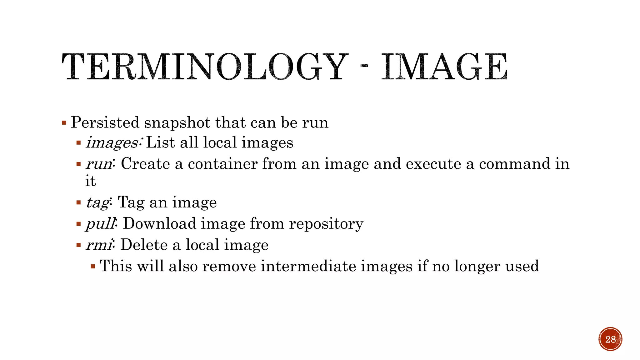  Persisted snapshot that can be run
 images: List all local images
 run: Create a container from an image and execute a command in
it
 tag: Tag an image
 pull: Download image from repository
 rmi: Delete a local image
 This will also remove intermediate images if no longer used
28
 