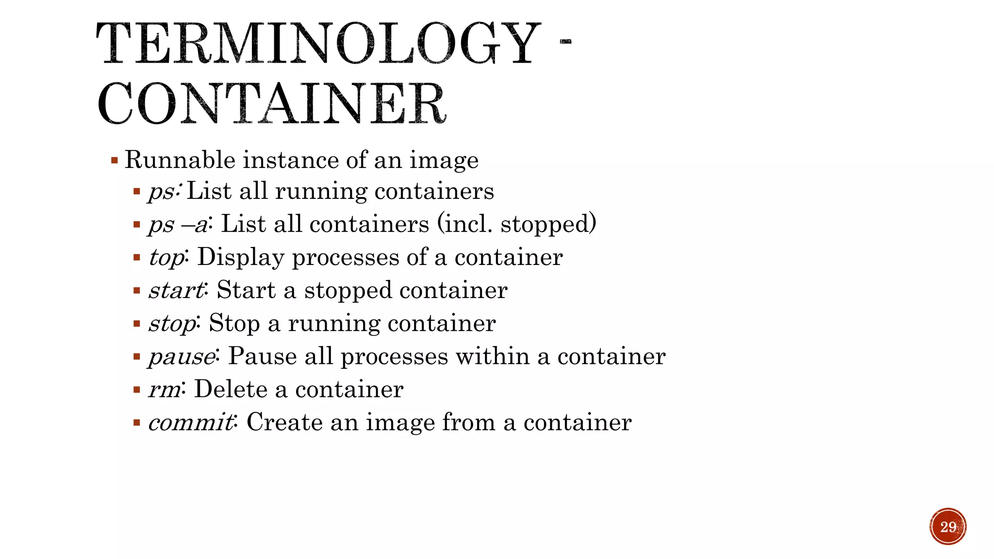  Runnable instance of an image
 ps: List all running containers
 ps –a: List all containers (incl. stopped)
 top: Display processes of a container
 start: Start a stopped container
 stop: Stop a running container
 pause: Pause all processes within a container
 rm: Delete a container
 commit: Create an image from a container
29
 