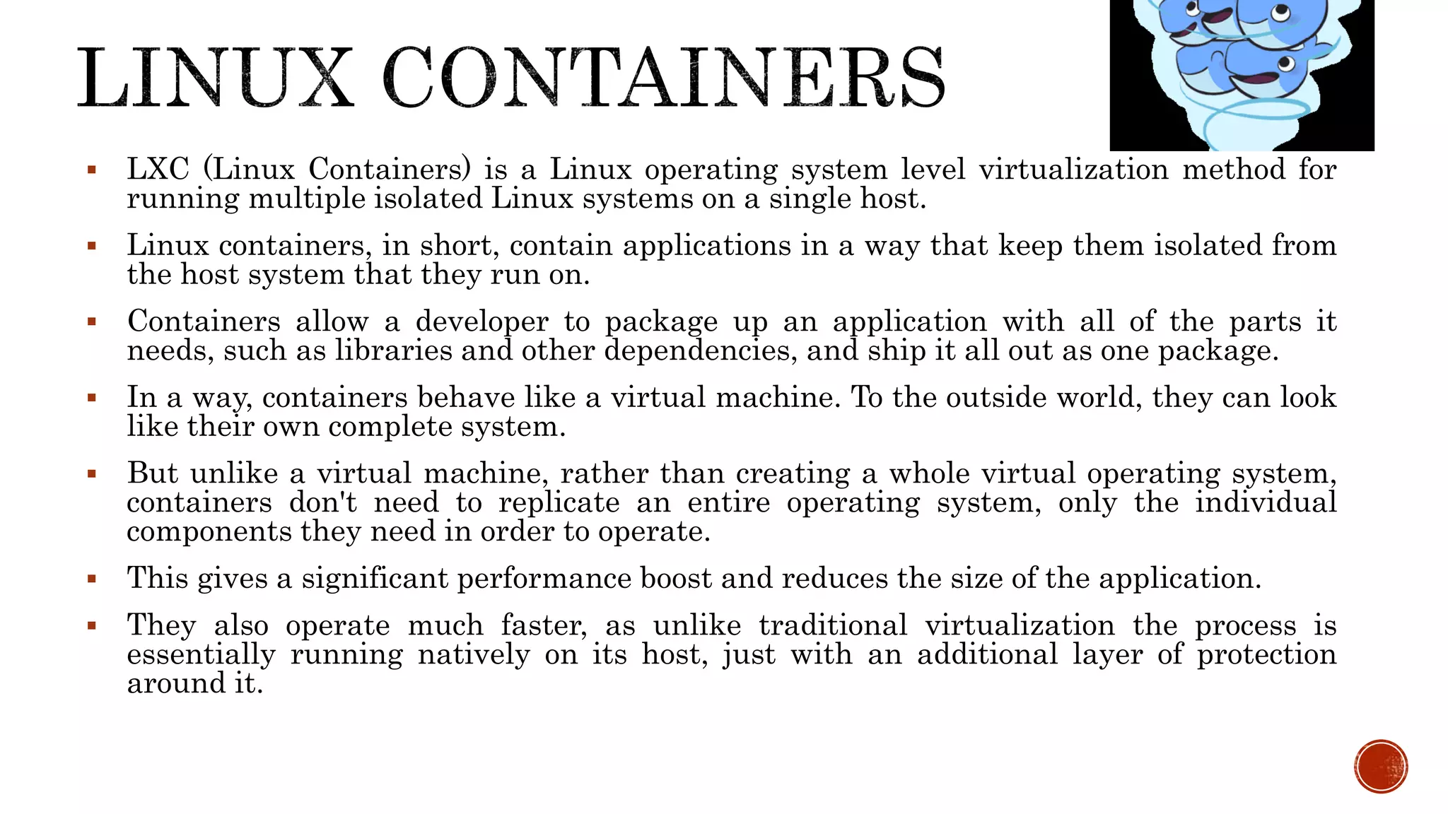  LXC (Linux Containers) is a Linux operating system level virtualization method for
running multiple isolated Linux systems on a single host.
 Linux containers, in short, contain applications in a way that keep them isolated from
the host system that they run on.
 Containers allow a developer to package up an application with all of the parts it
needs, such as libraries and other dependencies, and ship it all out as one package.
 In a way, containers behave like a virtual machine. To the outside world, they can look
like their own complete system.
 But unlike a virtual machine, rather than creating a whole virtual operating system,
containers don't need to replicate an entire operating system, only the individual
components they need in order to operate.
 This gives a significant performance boost and reduces the size of the application.
 They also operate much faster, as unlike traditional virtualization the process is
essentially running natively on its host, just with an additional layer of protection
around it.
 