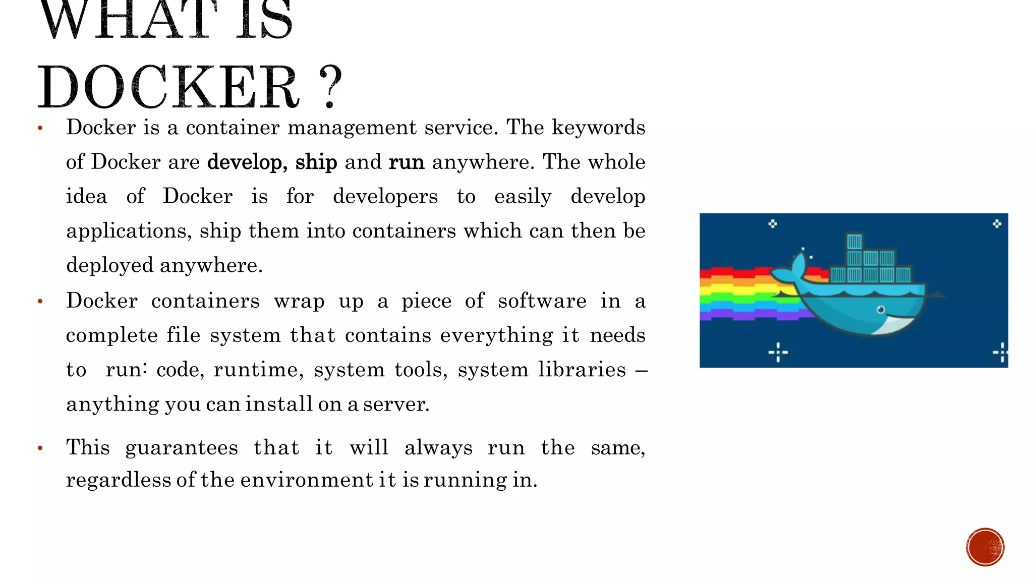 • Docker is a container management service. The keywords
of Docker are develop, ship and run anywhere. The whole
idea of Docker is for developers to easily develop
applications, ship them into containers which can then be
deployed anywhere.
• Docker containers wrap up a piece of software in a
complete file system that contains everything it needs
to run: code, runtime, system tools, system libraries –
anything you can install on a server.
• This guarantees that it will always run the same,
regardless of the environment it is running in.
 