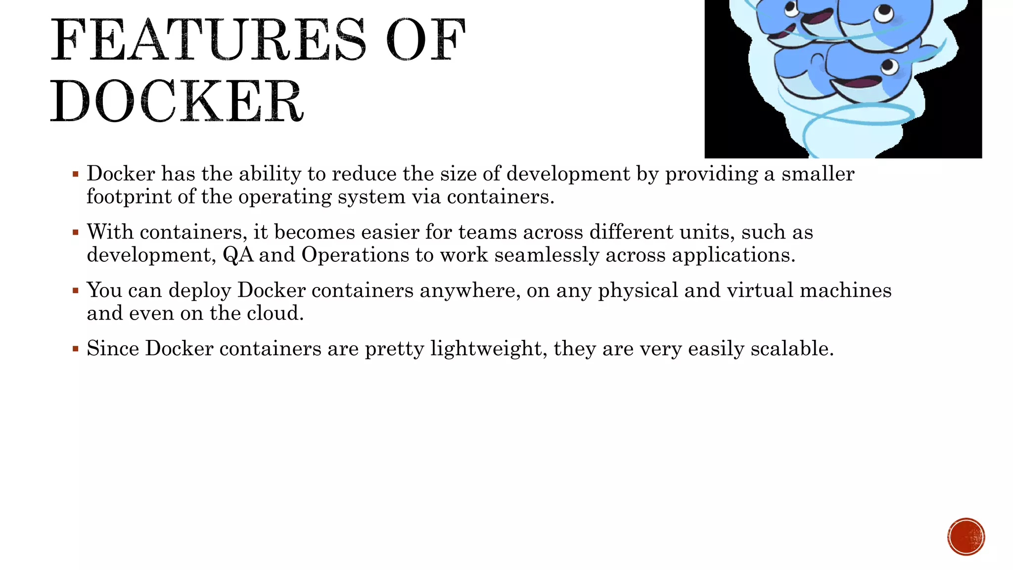  Docker has the ability to reduce the size of development by providing a smaller
footprint of the operating system via containers.
 With containers, it becomes easier for teams across different units, such as
development, QA and Operations to work seamlessly across applications.
 You can deploy Docker containers anywhere, on any physical and virtual machines
and even on the cloud.
 Since Docker containers are pretty lightweight, they are very easily scalable.
 