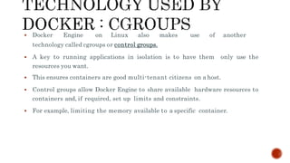  Docker Engine on Linux also makes use of another
technology called cgroups or control groups.
 A key to running applications in isolation is to have them only use the
resources you want.
 This ensures containers are good multi-tenant citizens on a host.
 Control groups allow Docker Engine to share available hardware resources to
containers and, if required, set up limits and constraints.
 For example, limiting the memory available to a specific container.
 