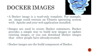 •A Docker image is a read-only template. For example,
an image could contain an Ubuntu operating system
with Apache and your web application installed.
•Images are used to create Docker containers. Docker
provides a simple way to build new images or update
existing images, or you can download Docker images
that other people have alreadycreated.
•Docker images are the build component of Docker.
 