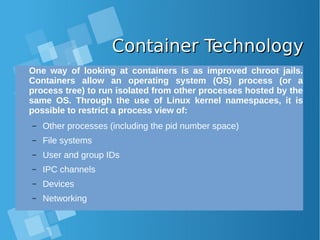 Container TechnologyContainer Technology
One way of looking at containers is as improved chroot jails.
Containers allow an operating system (OS) process (or a
process tree) to run isolated from other processes hosted by the
same OS. Through the use of Linux kernel namespaces, it is
possible to restrict a process view of:
– Other processes (including the pid number space)
– File systems
– User and group IDs
– IPC channels
– Devices
– Networking
 