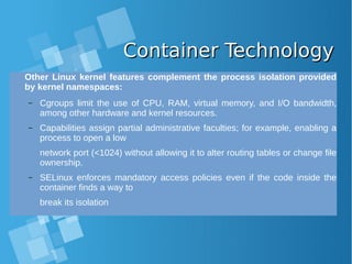 Container TechnologyContainer Technology
Other Linux kernel features complement the process isolation provided
by kernel namespaces:
– Cgroups limit the use of CPU, RAM, virtual memory, and I/O bandwidth,
among other hardware and kernel resources.
– Capabilities assign partial administrative faculties; for example, enabling a
process to open a low
network port (<1024) without allowing it to alter routing tables or change file
ownership.
– SELinux enforces mandatory access policies even if the code inside the
container finds a way to
break its isolation
 