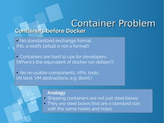 Container ProblemContainer Problem
Containers before DockerContainers before Docker
● No standardized exchange format.
(No, a rootfs tarball is not a format!)
● Containers are hard to use for developers.
(Where's the equivalent of docker run debian?)
● No re-usable components, APIs, tools.
(At best: VM abstractions, e.g. libvirt.)
Analogy:
● Shipping containers are not just steel boxes.
● They are steel boxes that are a standard size,
with the same hooks and holes
 