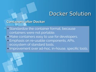 Docker SolutionDocker Solution
Containers after DockerContainers after Docker
● Standardize the container format, because
containers were not portable.
● Make containers easy to use for developers.
● Emphasis on re-usable components, APIs,
ecosystem of standard tools.
● Improvement over ad-hoc, in-house, specific tools.
 