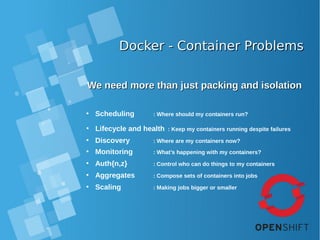 Docker - Container ProblemsDocker - Container Problems
We need more than just packing and isolationWe need more than just packing and isolation
• Scheduling : Where should my containers run?
• Lifecycle and health : Keep my containers running despite failures
• Discovery : Where are my containers now?
• Monitoring : What’s happening with my containers?
• Auth{n,z} : Control who can do things to my containers
• Aggregates : Compose sets of containers into jobs
• Scaling : Making jobs bigger or smaller
 