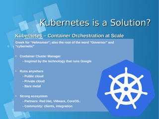 Kubernetes is a Solution?Kubernetes is a Solution?
Kubernetes – Container Orchestration at ScaleKubernetes – Container Orchestration at Scale
Greek for “Helmsman”; also the root of the word “Governor” and
“cybernetic”
• Container Cluster Manager
- Inspired by the technology that runs Google
• Runs anywhere
- Public cloud
- Private cloud
- Bare metal
• Strong ecosystem
- Partners: Red Hat, VMware, CoreOS..
- Community: clients, integration
 