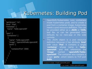 Kubernetes: Building PodKubernetes: Building Pod
{
"apiVersion": "v1",
"kind": "Pod",
"metadata": {
"name": "hello‐openshift"
},
"spec": {
"containers": [
{
"name": "hello‐openshift",
"image": "openshift/hello‐openshift",
"ports": [
{
"containerPort": 8080
}
]
}
]
}
} # kubectl create –f hello-openshift.yaml
# oc create –f hello-openshift.yaml
● OpenShift/Kubernetes runs containers
inside Kubernetes pods, and to create a
pod from a container image, Kubernetes
needs a pod resource definition. This can
be provided either as a JSON or YAML
text file, or can be generated from
defaults by oc new-app or the web
console.
● This JSON object is a pod resource
definition because it has attribute "kind"
with value "Pod". It contains a single
"container" whose name is "hello-
openshift" and that references the
"image" named "openshift/hello-
openshift". The container also contains a
single "ports", which listens to TCP port
8080.
 