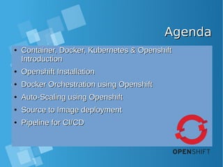 AgendaAgenda
●
Container, Docker, Kubernetes & OpenshiftContainer, Docker, Kubernetes & Openshift
IntroductionIntroduction
●
Openshift InstallationOpenshift Installation
●
Docker Orchestration using OpenshiftDocker Orchestration using Openshift
●
Auto-Scaling using OpenshiftAuto-Scaling using Openshift
●
Source to Image deploymentSource to Image deployment
●
Pipeline for CI/CDPipeline for CI/CD
 