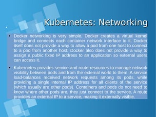 Kubernetes: NetworkingKubernetes: Networking
● Docker networking is very simple. Docker creates a virtual kernel
bridge and connects each container network interface to it. Docker
itself does not provide a way to allow a pod from one host to connect
to a pod from another host. Docker also does not provide a way to
assign a public fixed IP address to an application so external users
can access it.
● Kubernetes provides service and route resources to manage network
visibility between pods and from the external world to them. A service
load-balances received network requests among its pods, while
providing a single internal IP address for all clients of the service
(which usually are other pods). Containers and pods do not need to
know where other pods are, they just connect to the service. A route
provides an external IP to a service, making it externally visible.
 