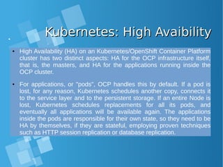Kubernetes: High AvaibilityKubernetes: High Avaibility
● High Availability (HA) on an Kubernetes/OpenShift Container Platform
cluster has two distinct aspects: HA for the OCP infrastructure itself,
that is, the masters, and HA for the applications running inside the
OCP cluster.
● For applications, or "pods", OCP handles this by default. If a pod is
lost, for any reason, Kubernetes schedules another copy, connects it
to the service layer and to the persistent storage. If an entire Node is
lost, Kubernetes schedules replacements for all its pods, and
eventually all applications will be available again. The applications
inside the pods are responsible for their own state, so they need to be
HA by themselves, if they are stateful, employing proven techniques
such as HTTP session replication or database replication.
 