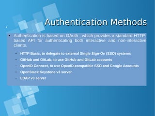 Authentication MethodsAuthentication Methods
● Authentication is based on OAuth , which provides a standard HTTP-
based API for authenticating both interactive and non-interactive
clients.
– HTTP Basic, to delegate to external Single Sign-On (SSO) systems
– GitHub and GitLab, to use GitHub and GitLab accounts
– OpenID Connect, to use OpenID-compatible SSO and Google Accounts
– OpenStack Keystone v3 server
– LDAP v3 server
 