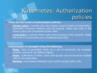 Kubernetes: AuthorizationKubernetes: Authorization
policiespolicies
● There are two levels of authorization policies:
– Cluster policy: Controls who has various access levels to Kubernetes /
OpenShift Container Platform and all projects. Roles that exist in the
cluster policy are considered cluster roles.
– Local policy: Controls which users have access to their projects. Roles
that exist in a local policy are considered local roles.
● Authorization is managed using the following:
– Rules: Sets of permitted verbs on a set of resources; for example,
whether someone can delete projects.
– Roles: Collections of rules. Users and groups can be bound to multiple
roles at the same time.
– Binding: Associations between users and/or groups with a role.
 