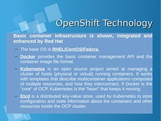 OpenShift TechnologyOpenShift Technology
Basic container infrastructure is shown, integrated and
enhanced by Red Hat
– The base OS is RHEL/CentOS/Fedora.
– Docker provides the basic container management API and the
container image file format.
– Kubernetes is an open source project aimed at managing a
cluster of hosts (physical or virtual) running containers. It works
with templates that describe multicontainer applications composed
of multiple resources, and how they interconnect. If Docker is the
"core" of OCP, Kubernetes is the "heart" that keeps it moving.
– Etcd is a distributed key-value store, used by Kubernetes to store
configuration and state information about the containers and other
resources inside the OCP cluster.
 