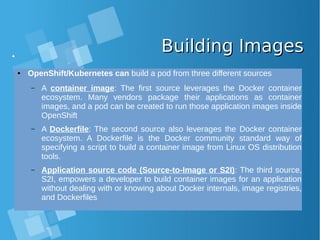 Building ImagesBuilding Images
● OpenShift/Kubernetes can build a pod from three different sources
– A container image: The first source leverages the Docker container
ecosystem. Many vendors package their applications as container
images, and a pod can be created to run those application images inside
OpenShift
– A Dockerfile: The second source also leverages the Docker container
ecosystem. A Dockerfile is the Docker community standard way of
specifying a script to build a container image from Linux OS distribution
tools.
– Application source code (Source-to-Image or S2I): The third source,
S2I, empowers a developer to build container images for an application
without dealing with or knowing about Docker internals, image registries,
and Dockerfiles
 