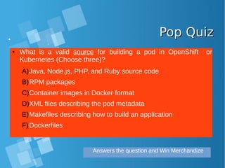Pop QuizPop Quiz
● What is a valid source for building a pod in OpenShift or
Kubernetes (Choose three)?
A)Java, Node.js, PHP, and Ruby source code
B)RPM packages
C)Container images in Docker format
D)XML files describing the pod metadata
E)Makefiles describing how to build an application
F)Dockerfiles
Answers the question and Win Merchandize
 