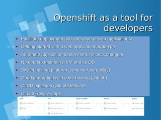 Openshift as a tool forOpenshift as a tool for
developersdevelopers
●
Facilitate deployment and operation of web applications:Facilitate deployment and operation of web applications:
●
Getting started with a web application/prototypeGetting started with a web application/prototype
●
Automate application deployment, rollback changesAutomate application deployment, rollback changes
●
No need to maintain a VM and its OSNo need to maintain a VM and its OS
●
Switch hosting platform (container portability)Switch hosting platform (container portability)
●
Good integration with code hosting (GitLab)Good integration with code hosting (GitLab)
●
CI/CD pipelines (GitLab/Jenkins)CI/CD pipelines (GitLab/Jenkins)
●
GitLab Review appsGitLab Review apps
 