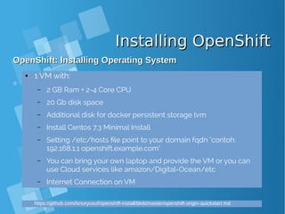 Installing OpenShiftInstalling OpenShift
OpenShift: Installing Operating SystemOpenShift: Installing Operating System
● 1 VM with:
– 2 GB Ram + 2-4 Core CPU
– 20 Gb disk space
– Additional disk for docker persistent storage lvm
– Install Centos 7.3 Minimal Install
– Setting /etc/hosts file point to your domain fqdn "contoh:
192.168.1.1 openshift.example.com"
– You can bring your own laptop and provide the VM or you can
use Cloud services like amazon/Digital-Ocean/etc
– Internet Connection on VM
https://github.com/isnuryusuf/openshift-install/blob/master/openshift-origin-quickstart.md
 