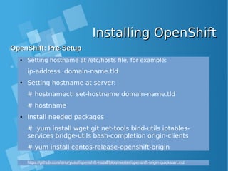 Installing OpenShiftInstalling OpenShift
OpenShift: Pre-SetupOpenShift: Pre-Setup
● Setting hostname at /etc/hosts file, for example:
ip-address domain-name.tld
● Setting hostname at server:
# hostnamectl set-hostname domain-name.tld
# hostname
● Install needed packages
# yum install wget git net-tools bind-utils iptables-
services bridge-utils bash-completion origin-clients
# yum install centos-release-openshift-origin
https://github.com/isnuryusuf/openshift-install/blob/master/openshift-origin-quickstart.md
 