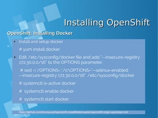 Installing OpenShiftInstalling OpenShift
OpenShift: Installing DockerOpenShift: Installing Docker
● Install and setup docker
# yum install docker
● Edit /etc/sysconfig/docker file and add “--insecure-registry
172.30.0.0/16” to the OPTIONS parameter.
# sed -i '/OPTIONS=.*/cOPTIONS="--selinux-enabled
--insecure-registry 172.30.0.0/16"' /etc/sysconfig/docker
# systemctl is-active docker
# systemctl enable docker
# systemctl start docker
https://github.com/isnuryusuf/openshift-install/blob/master/openshift-origin-quickstart.md
 