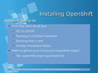 Installing OpenShiftInstalling OpenShift
OpenShift: Setting UpOpenShift: Setting Up
● Pick One, don't do all four
– OC CLUSTER
– Running in a Docker Container
– Running from a rpm
– Installer Installation Steps
● Refer to github.com/isnuryusuf/openshift-install/
– File: openshift-origin-quickstart.md
https://github.com/isnuryusuf/openshift-install/blob/master/openshift-origin-quickstart.md
 