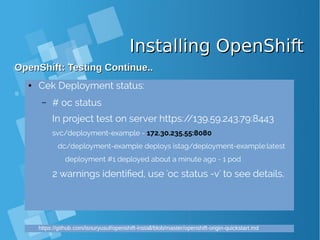 Installing OpenShiftInstalling OpenShift
OpenShift: Testing Continue..OpenShift: Testing Continue..
● Cek Deployment status:
– # oc status
In project test on server https://139.59.243.79:8443
svc/deployment-example - 172.30.235.55:8080
dc/deployment-example deploys istag/deployment-example:latest
deployment #1 deployed about a minute ago - 1 pod
2 warnings identified, use 'oc status -v' to see details.
https://github.com/isnuryusuf/openshift-install/blob/master/openshift-origin-quickstart.md
 