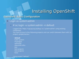 Installing OpenShiftInstalling OpenShift
OpenShift: Basic ConfigurationOpenShift: Basic Configuration
● Login as system:admin
– # oc login -u system:admin -n default
Logged into "https://139.59.243.79:8443" as "system:admin" using existing
credentials.
You have access to the following projects and can switch between them with 'oc
project <projectname>':
* default
kube-system
myproject
openshift
openshift-infra
test
test-project1
test-project2
test2
Using project "default".
 
