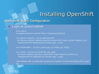 Installing OpenShiftInstalling OpenShift
OpenShift: Basic ConfigurationOpenShift: Basic Configuration
● Login as system:admin
– # oc status
In project default on server https://139.59.243.79:8443
svc/docker-registry - 172.30.248.225:5000
dc/docker-registry deploys docker.io/openshift/origin-docker-registry:v1.4.1
deployment #1 deployed 35 minutes ago - 1 pod
svc/kubernetes - 172.30.0.1 ports 443, 53->8053, 53->8053
svc/router - 172.30.4.117 ports 80, 443, 1936
dc/router deploys docker.io/openshift/origin-haproxy-router:v1.4.1
deployment #1 deployed 35 minutes ago - 1 pod
View details with 'oc describe <resource>/<name>' or list everything with 'oc get
all'
 