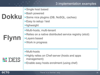 3 implementation examples

Dokku
Flynn

Single host based
Bash powered
Some nice plugins (DB, NoSQL, caches)
Easy to setup / test
lighweight
Multi-hosts, multi-tenant
Relies on a native distributed service registry (etcd)
Layers based
Work in progress
Multi-hosts
Highly relies on Chef-server (hosts and apps
management)
Enable easy hosts enrolment (using chef)

20

 