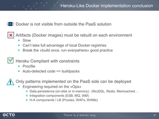 Heroku-Like Docker implementation conclusion

Docker is not visible from outside the PaaS solution
Artifacts (Docker images) must be rebuilt on each environment
Slow
Can’t take full advantage of local Docker registries
Break the «build once, run everywhere» good practice

Heroku Compliant with constraints
Procfile
Auto-detected code => buildpacks

Only patterns implemented on the PaaS side can be deployed
Engineering required on the «Ops»
Data persistence (on-disk or in-memory) : (No)SQL, Redis, Memcached…
Integration components (ESB, MQ, IAM)
H-A components / LB (Proxies, WAFs, WAMs)

21

 