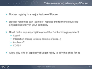 Take (even more) advantage of Docker

Docker registry is a major feature of Docker
Docker registries can (partially) replace the former Nexus-like
artifact repository in your company
Don’t make any assumption about the Docker images content
Code?
Integration images (proxies, reverse-proxies…)
Appliance?
COTS?

Allow any kind of topology (but get ready to pay the price for it)

23

 