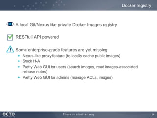 Docker registry

A local Git/Nexus like private Docker Images registry
RESTfull API powered
Some enterprise-grade features are yet missing:
Nexus-like proxy feature (to locally cache public images)
Stock H-A
Pretty Web GUI for users (search images, read images-associated
release notes)
Pretty Web GUI for admins (manage ACLs, images)

24

 