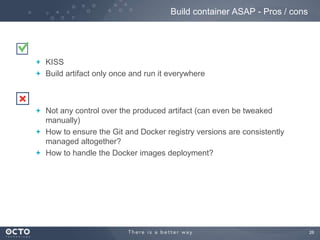 Build container ASAP - Pros / cons

KISS
Build artifact only once and run it everywhere

Not any control over the produced artifact (can even be tweaked
manually)
How to ensure the Git and Docker registry versions are consistently
managed altogether?
How to handle the Docker images deployment?

26

 