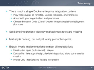 Take Away
There is not a single Docker enterprise integration pattern
Play with several git remotes, Docker registries, environments
Adapt with your organization and processes
Choose between Code (Git) or Docker Images (registry) deployment
(for now)

Still some integration / topology management tools are missing
Maturity is coming, but not yet totally production-proof
Expect hybrid implementations to meet all expectations
Heroku-like apps (buildstacks) : simple
Dockerfile : free apps design, flexible integration, allow some quality
checks
Image URL : fast(er) and flexible integration

30

 