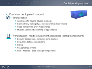 Container deployment

Container deployment is about
Orchestration
Apps specific (layers, stacks, topology)
Can be tricky (rolling style, zero downtime deployment)
Good frameworks exist (Capistrano)
Must be versioned according to app version

Variabilization: handle environment specificities (config management)
Security (passwords, container zone location)
URL, links between containers
Sizing
H-A (enabled or not)
Reel / Mocked / pass-through components

35

 
