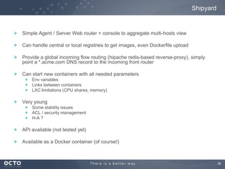 Shipyard

Simple Agent / Server Web router + console to aggregate multi-hosts view
Can handle central or local registries to get images, even Dockerfile upload

Provide a global incoming flow routing (hipache redis-based reverse-proxy), simply
point a *.acme.com DNS record to the incoming front router
Can start new containers with all needed parameters
Env variables
Links between containers
LXC limitations (CPU shares, memory)

Very young
Some stability issues
ACL / security management
H-A ?

API available (not tested yet)
Available as a Docker container (of course!)

38

 