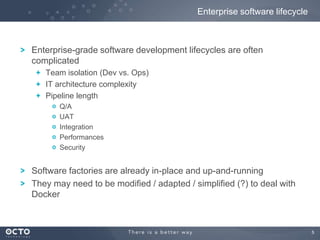 Enterprise software lifecycle

Enterprise-grade software development lifecycles are often
complicated
Team isolation (Dev vs. Ops)
IT architecture complexity
Pipeline length
Q/A
UAT
Integration
Performances
Security

Software factories are already in-place and up-and-running
They may need to be modified / adapted / simplified (?) to deal with
Docker

5

 