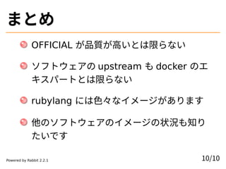 まとめ
OFFICIAL が品質が高いとは限らない
ソフトウェアの upstream も docker のエ
キスパートとは限らない
rubylang には色々なイメージがあります
他のソフトウェアのイメージの状況も知り
たいです
10/10Powered by Rabbit 2.2.1
 
