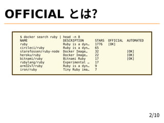 OFFICIAL とは?
$ docker search ruby | head -n 8
NAME DESCRIPTION STARS OFFICIAL AUTOMATED
ruby Ruby is a dyn… 1776 [OK]
circleci/ruby Ruby is a dyn… 65
starefossen/ruby-node Docker Image… 32 [OK]
heroku/ruby Docker Image… 22 [OK]
bitnami/ruby Bitnami Ruby 17 [OK]
rubylang/ruby Experimental … 17
arm32v7/ruby Ruby is a dyn… 9
iron/ruby Tiny Ruby ima… 7
2/10
 