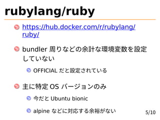 rubylang/ruby
https://hub.docker.com/r/rubylang/
ruby/
bundler 周りなどの余計な環境変数を設定
していない
OFFICIAL だと設定されている
主に特定 OS バージョンのみ
今だと Ubuntu bionic
alpine などに対応する余裕がない 5/10
 