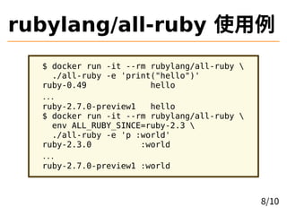 rubylang/all-ruby 使用例
$ docker run -it --rm rubylang/all-ruby 
./all-ruby -e 'print("hello")'
ruby-0.49 hello
...
ruby-2.7.0-preview1 hello
$ docker run -it --rm rubylang/all-ruby 
env ALL_RUBY_SINCE=ruby-2.3 
./all-ruby -e 'p :world'
ruby-2.3.0 :world
...
ruby-2.7.0-preview1 :world
8/10
 