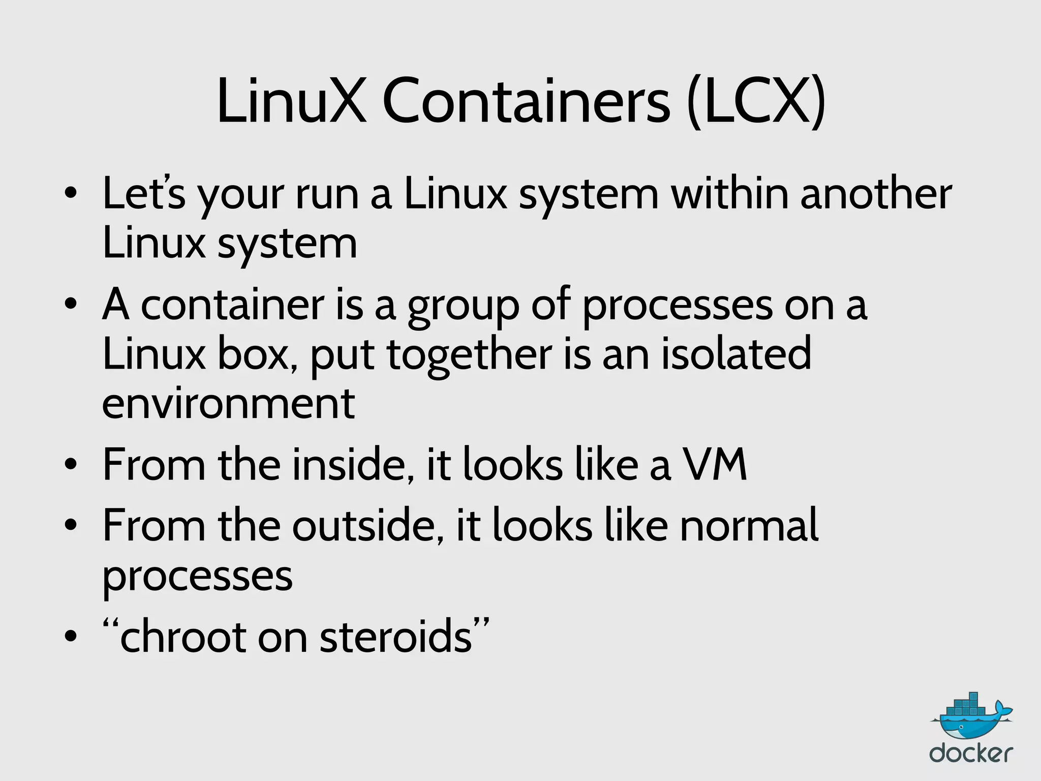 LinuX Containers (LCX)
•  Let’s your run a Linux system within another
Linux system
•  A container is a group of processes on a
Linux box, put together is an isolated
environment
•  From the inside, it looks like a VM
•  From the outside, it looks like normal
processes
•  “chroot on steroids”
 