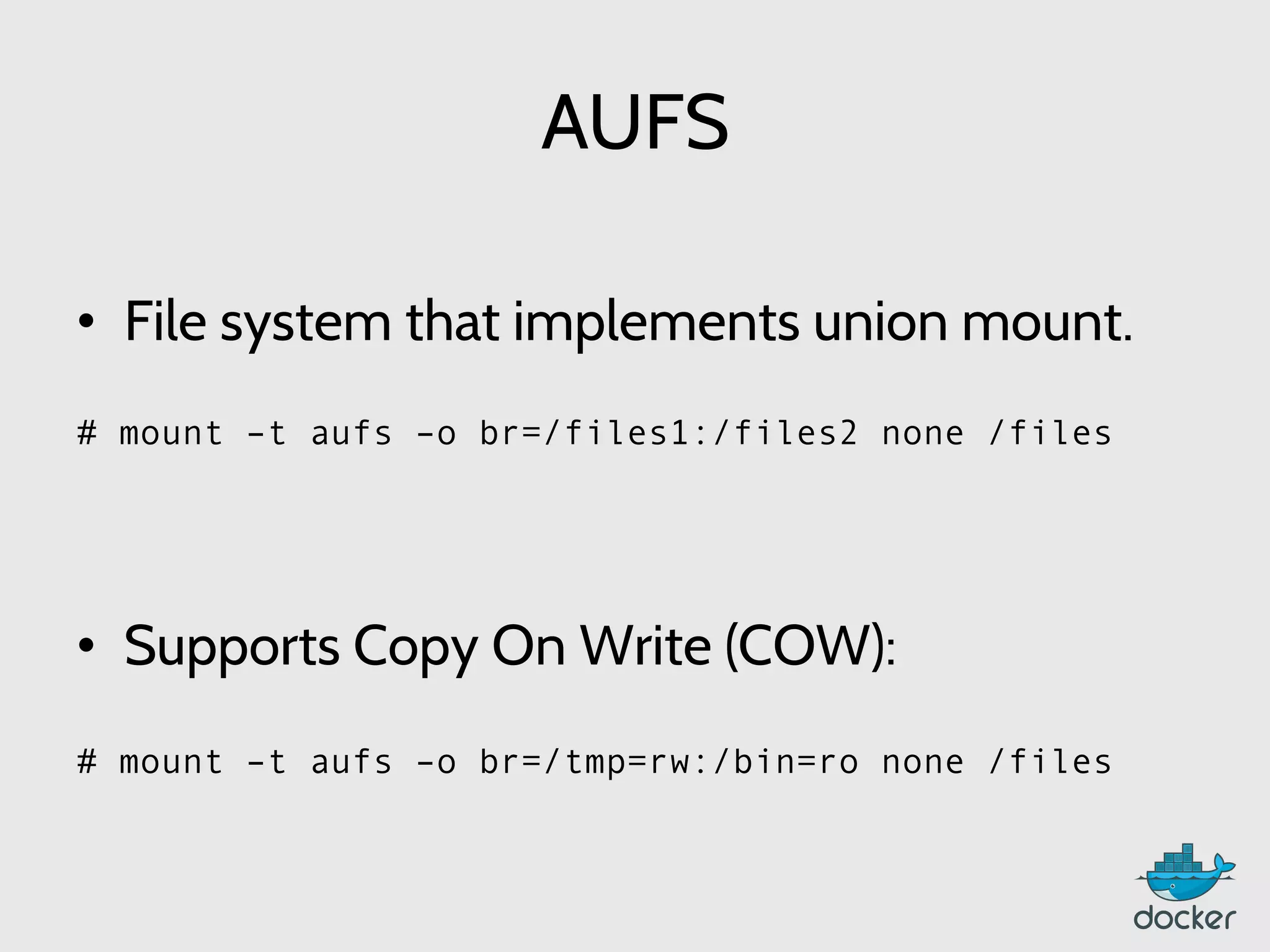 AUFS
	
  
•  File system that implements union mount.
	
  
	
  
	
  
•  Supports Copy On Write (COW):
	
  
	
  
	
  
# mount –t aufs –o br=/files1:/files2 none /files
	
  
	
  
	
  
# mount –t aufs –o br=/tmp=rw:/bin=ro none /files
	
  
	
  
 