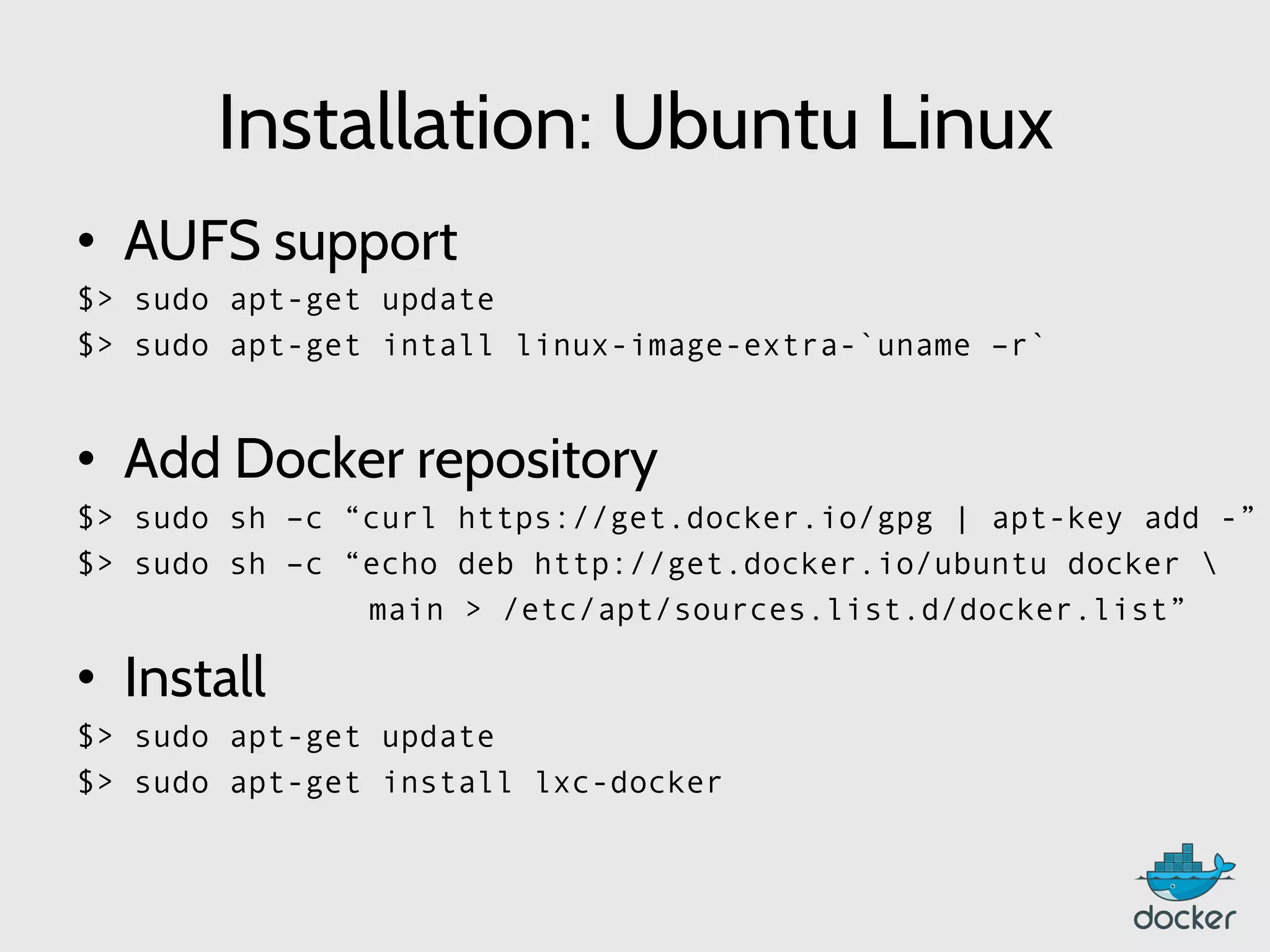 Installation: Ubuntu Linux
•  AUFS support
$> sudo apt-get update
$> sudo apt-get intall linux-image-extra-`uname –r`
•  Add Docker repository
$> sudo sh –c “curl https://get.docker.io/gpg | apt-key add -”
$> sudo sh –c “echo deb http://get.docker.io/ubuntu docker 
main > /etc/apt/sources.list.d/docker.list”
•  Install
$> sudo apt-get update
$> sudo apt-get install lxc-docker
 