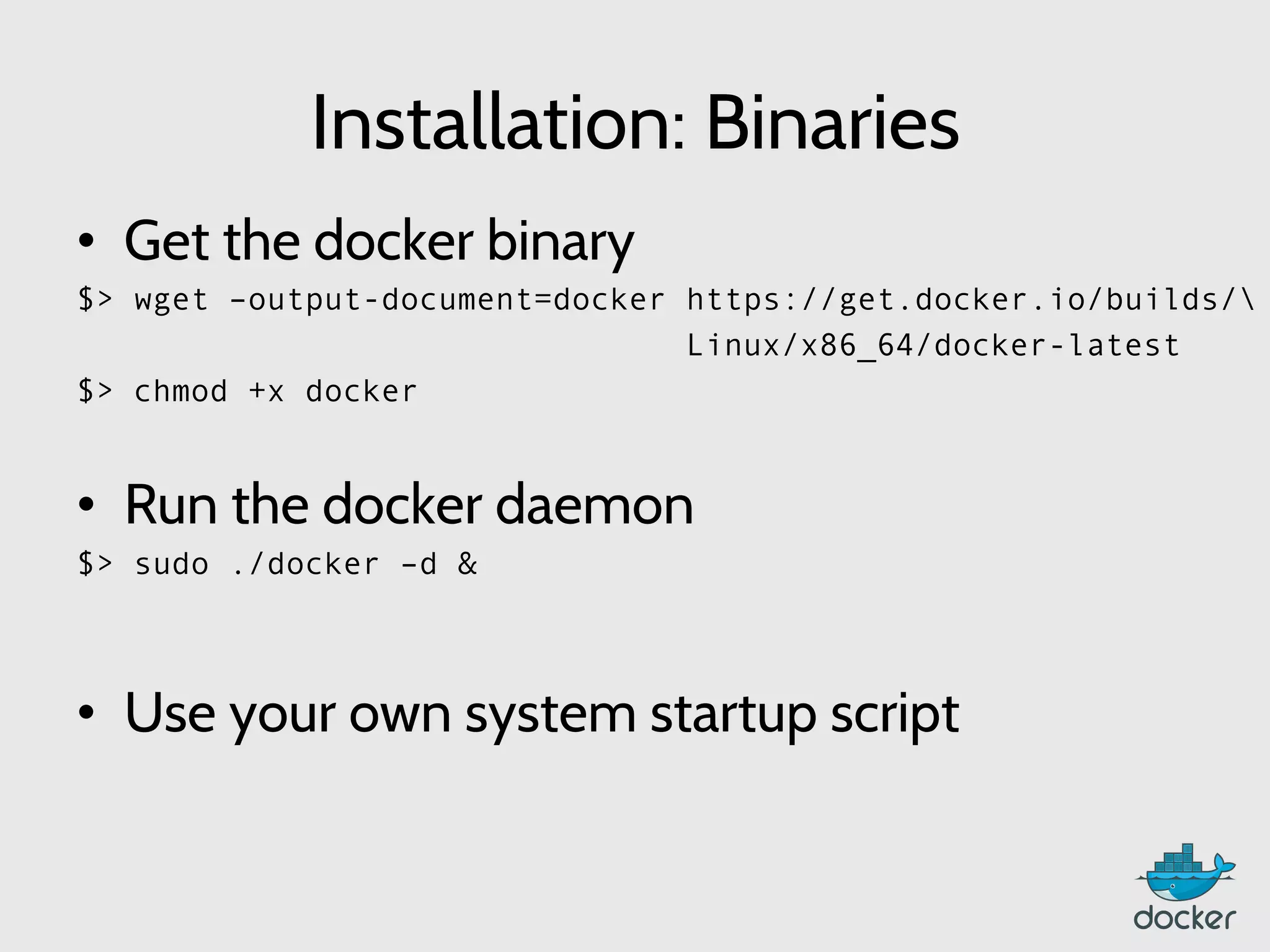 Installation: Binaries
•  Get the docker binary
$> wget –output-document=docker https://get.docker.io/builds/
Linux/x86_64/docker-latest
$> chmod +x docker
•  Run the docker daemon
$> sudo ./docker –d &
•  Use your own system startup script
	
  
 